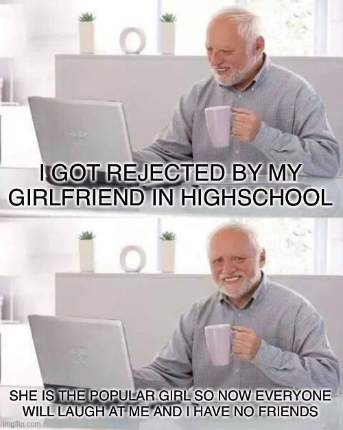 It do be like dat do |  I GOT REJECTED BY MY GIRLFRIEND IN HIGHSCHOOL; SHE IS THE POPULAR GIRL SO NOW EVERYONE WILL LAUGH AT ME AND I HAVE NO FRIENDS | image tagged in memes,hide the pain harold,pain,high school,relatable,girlfriend | made w/ Imgflip meme maker