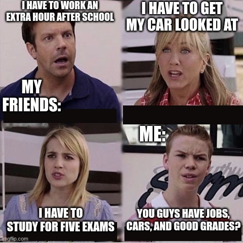 me in a nutshell who needs a job and to learn to drive. | I HAVE TO WORK AN EXTRA HOUR AFTER SCHOOL; I HAVE TO GET MY CAR LOOKED AT; MY FRIENDS:; ME:; YOU GUYS HAVE JOBS, CARS, AND GOOD GRADES? I HAVE TO STUDY FOR FIVE EXAMS | image tagged in you guys are getting paid template | made w/ Imgflip meme maker