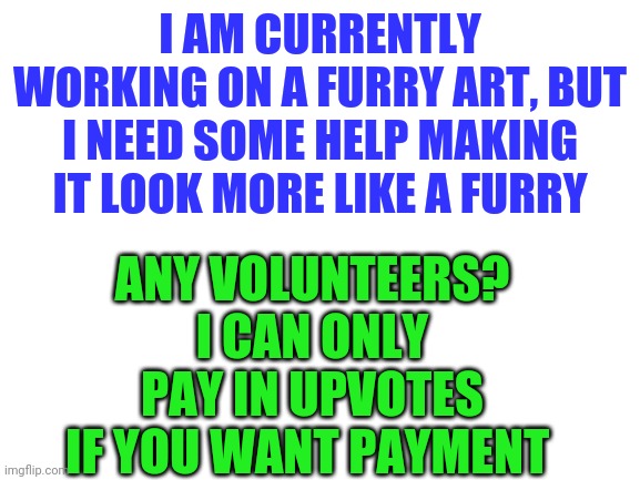 I'll send the volunteer the art in comments | I AM CURRENTLY WORKING ON A FURRY ART, BUT I NEED SOME HELP MAKING IT LOOK MORE LIKE A FURRY; ANY VOLUNTEERS? I CAN ONLY PAY IN UPVOTES IF YOU WANT PAYMENT | image tagged in blank white template,help,furry | made w/ Imgflip meme maker