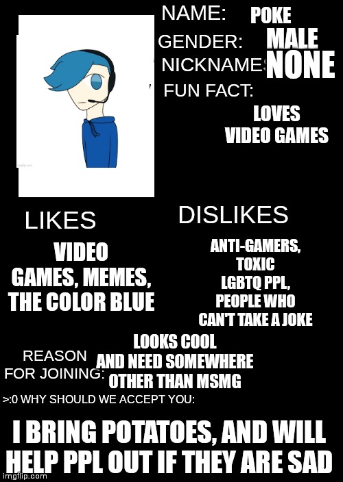 POKE; MALE; NONE; LOVES VIDEO GAMES; VIDEO GAMES, MEMES, THE COLOR BLUE; ANTI-GAMERS, TOXIC LGBTQ PPL, PEOPLE WHO CAN'T TAKE A JOKE; LOOKS COOL AND NEED SOMEWHERE OTHER THAN MSMG; I BRING POTATOES, AND WILL HELP PPL OUT IF THEY ARE SAD | made w/ Imgflip meme maker