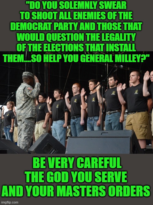 yep |  "DO YOU SOLEMNLY SWEAR TO SHOOT ALL ENEMIES OF THE DEMOCRAT PARTY AND THOSE THAT WOULD QUESTION THE LEGALITY OF THE ELECTIONS THAT INSTALL THEM....SO HELP YOU GENERAL MILLEY?"; BE VERY CAREFUL THE GOD YOU SERVE AND YOUR MASTERS ORDERS | image tagged in democracy | made w/ Imgflip meme maker
