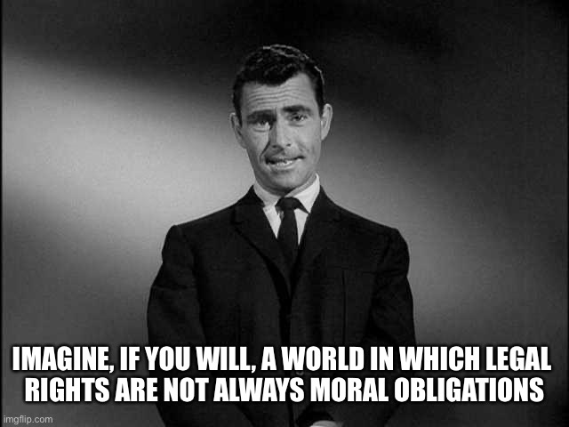 rod serling twilight zone | IMAGINE, IF YOU WILL, A WORLD IN WHICH LEGAL 
RIGHTS ARE NOT ALWAYS MORAL OBLIGATIONS | image tagged in rod serling twilight zone | made w/ Imgflip meme maker