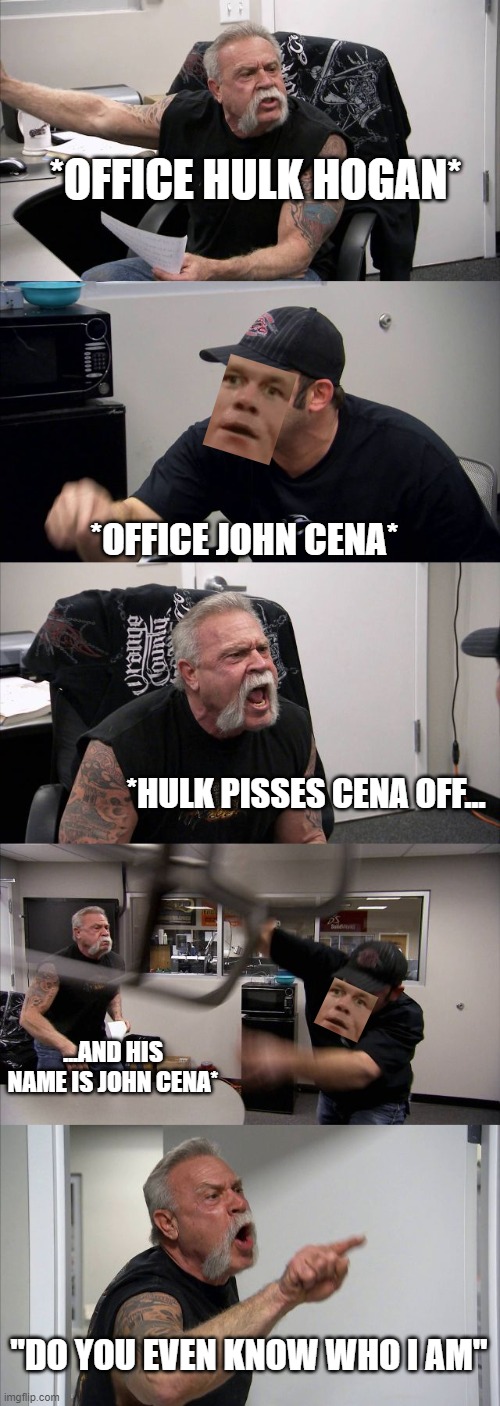 American Chopper Argument | *OFFICE HULK HOGAN*; *OFFICE JOHN CENA*; *HULK PISSES CENA OFF... ...AND HIS NAME IS JOHN CENA*; "DO YOU EVEN KNOW WHO I AM" | image tagged in memes,american chopper argument | made w/ Imgflip meme maker