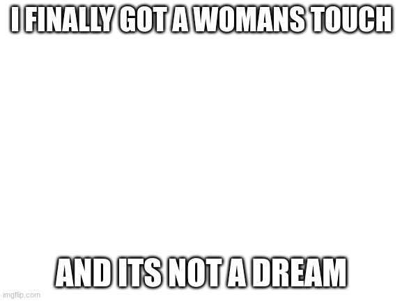 incel moment | I FINALLY GOT A WOMANS TOUCH; AND ITS NOT A DREAM | image tagged in blank white template | made w/ Imgflip meme maker