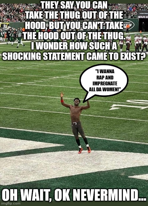 Antonio Brown's quest to piss off every NFL team is going well | THEY SAY YOU CAN TAKE THE THUG OUT OF THE HOOD, BUT YOU CAN'T TAKE THE HOOD OUT OF THE THUG. I WONDER HOW SUCH A SHOCKING STATEMENT CAME TO EXIST? "I WANNA RAP AND IMPREGNATE ALL DA WOMEN!"; OH WAIT, OK NEVERMIND... | image tagged in antonio brown,epic fail,you had one job just the one,finance,don't | made w/ Imgflip meme maker