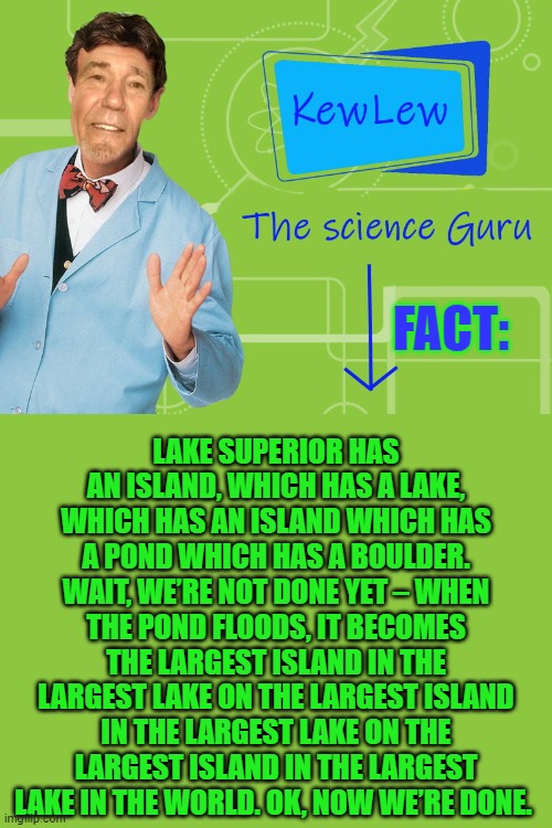 Kewlew the science guru Fact | LAKE SUPERIOR HAS AN ISLAND, WHICH HAS A LAKE, WHICH HAS AN ISLAND WHICH HAS A POND WHICH HAS A BOULDER. WAIT, WE’RE NOT DONE YET – WHEN THE POND FLOODS, IT BECOMES THE LARGEST ISLAND IN THE LARGEST LAKE ON THE LARGEST ISLAND IN THE LARGEST LAKE ON THE LARGEST ISLAND IN THE LARGEST LAKE IN THE WORLD. OK, NOW WE’RE DONE. FACT: | image tagged in kewlew the science guru fact,kewlew | made w/ Imgflip meme maker