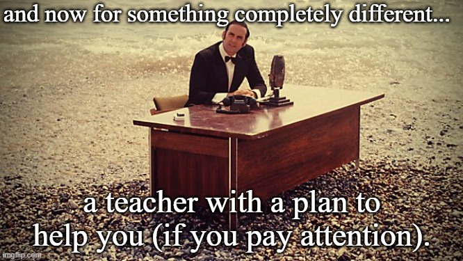 And now for something completely different | and now for something completely different... a teacher with a plan to help you (if you pay attention). | image tagged in and now for something completely different | made w/ Imgflip meme maker