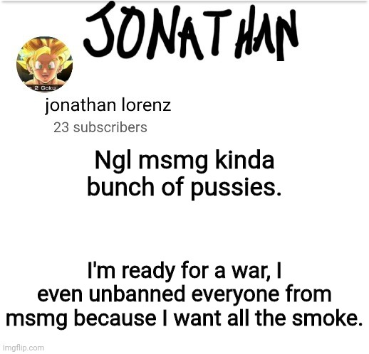 jonathan lorenz temp 2 | Ngl msmg kinda bunch of pussies. I'm ready for a war, I even unbanned everyone from msmg because I want all the smoke. | image tagged in jonathan lorenz temp 2 | made w/ Imgflip meme maker