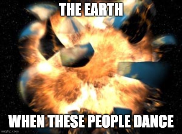Earth Exploding | THE EARTH WHEN THESE PEOPLE DANCE | image tagged in earth exploding | made w/ Imgflip meme maker