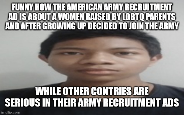 Akif | FUNNY HOW THE AMERICAN ARMY RECRUITMENT AD IS ABOUT A WOMEN RAISED BY LGBTQ PARENTS AND AFTER GROWING UP DECIDED TO JOIN THE ARMY; WHILE OTHER CONTRIES ARE SERIOUS IN THEIR ARMY RECRUITMENT ADS | image tagged in akif | made w/ Imgflip meme maker