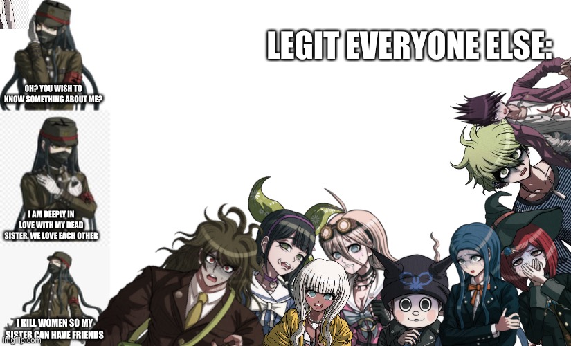 LEGIT EVERYONE ELSE:; OH? YOU WISH TO KNOW SOMETHING ABOUT ME? I AM DEEPLY IN LOVE WITH MY DEAD SISTER. WE LOVE EACH OTHER; I KILL WOMEN SO MY SISTER CAN HAVE FRIENDS | image tagged in korekiyo,blank white template | made w/ Imgflip meme maker