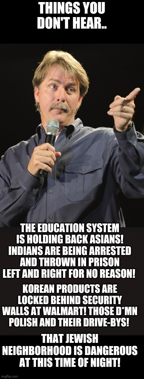 THINGS YOU DON'T HEAR.. THE EDUCATION SYSTEM IS HOLDING BACK ASIANS! INDIANS ARE BEING ARRESTED AND THROWN IN PRISON LEFT AND RIGHT FOR NO REASON! KOREAN PRODUCTS ARE LOCKED BEHIND SECURITY WALLS AT WALMART! THOSE D*MN POLISH AND THEIR DRIVE-BYS! THAT JEWISH NEIGHBORHOOD IS DANGEROUS AT THIS TIME OF NIGHT! | image tagged in jeff foxworthy,blank template | made w/ Imgflip meme maker