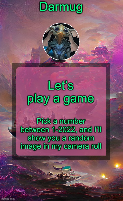 Darmug's announcement template | Let’s play a game; Pick a number between 1-2022, and I’ll show you a random image in my camera roll | image tagged in darmug's announcement template | made w/ Imgflip meme maker