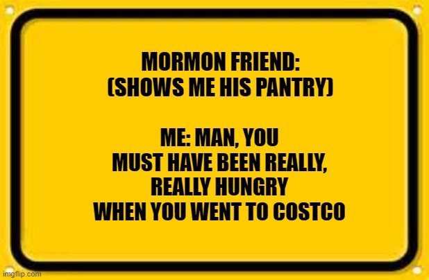 Blank Yellow Sign Meme | MORMON FRIEND: (SHOWS ME HIS PANTRY); ME: MAN, YOU MUST HAVE BEEN REALLY, REALLY HUNGRY WHEN YOU WENT TO COSTCO | image tagged in memes,blank yellow sign | made w/ Imgflip meme maker