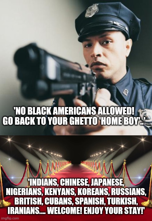 The bizarre nature of this 'racist country' | 'NO BLACK AMERICANS ALLOWED! GO BACK TO YOUR GHETTO 'HOME BOY'..'; 'INDIANS, CHINESE, JAPANESE, NIGERIANS, KENYANS, KOREANS, RUSSIANS, BRITISH, CUBANS, SPANISH, TURKISH, IRANIANS.... WELCOME! ENJOY YOUR STAY!' | image tagged in police man with a gun,red carpet | made w/ Imgflip meme maker