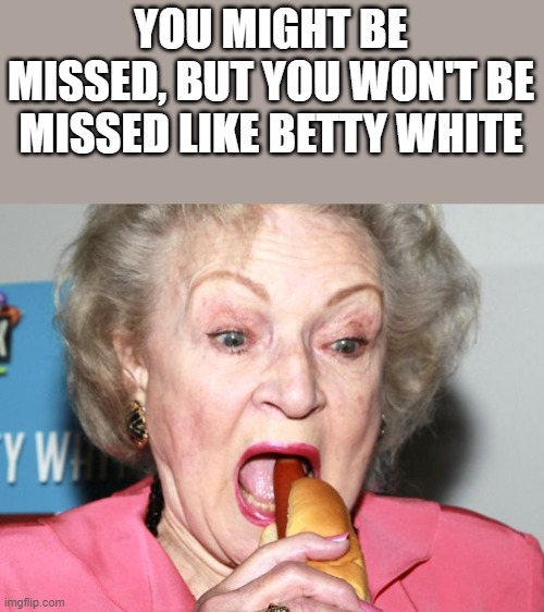 You Won't Be Missed Like Betty White |  YOU MIGHT BE MISSED, BUT YOU WON'T BE MISSED LIKE BETTY WHITE | image tagged in betty white,hot dog,golden girls,weiner,funny,memes | made w/ Imgflip meme maker