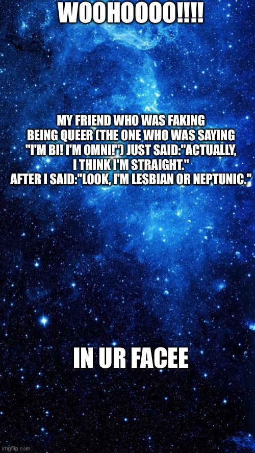 And remember kids, never fake being queer just because you think it's cool, or your friends are | WOOHOOOO!!!! MY FRIEND WHO WAS FAKING BEING QUEER (THE ONE WHO WAS SAYING "I'M BI! I'M OMNI!") JUST SAID:"ACTUALLY, I THINK I'M STRAIGHT."
AFTER I SAID:"LOOK, I'M LESBIAN OR NEPTUNIC."; IN UR FACEE | image tagged in starr | made w/ Imgflip meme maker