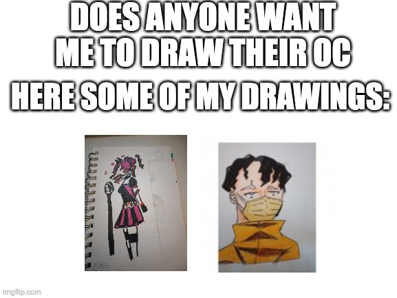 lol i need to draw more | DOES ANYONE WANT ME TO DRAW THEIR OC; HERE SOME OF MY DRAWINGS: | image tagged in blank white template,drawing | made w/ Imgflip meme maker