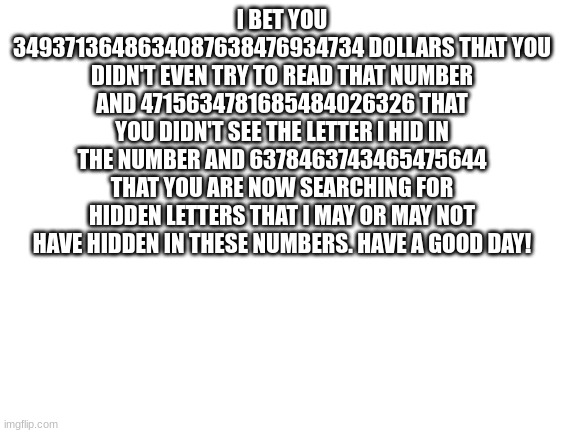 Blank White Template | I BET YOU 3493713648634O87638476934734 DOLLARS THAT YOU DIDN'T EVEN TRY TO READ THAT NUMBER AND 4715634781685484026326 THAT YOU DIDN'T SEE THE LETTER I HID IN THE NUMBER AND 6378463743465475644 THAT YOU ARE NOW SEARCHING FOR HIDDEN LETTERS THAT I MAY OR MAY NOT HAVE HIDDEN IN THESE NUMBERS. HAVE A GOOD DAY! | image tagged in blank white template | made w/ Imgflip meme maker