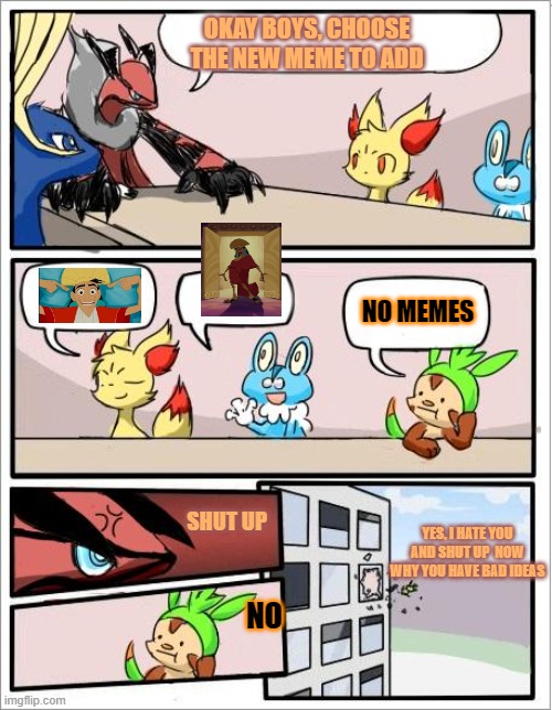 Pokemon board meeting |  OKAY BOYS, CHOOSE THE NEW MEME TO ADD; NO MEMES; SHUT UP; YES, I HATE YOU AND SHUT UP  NOW WHY YOU HAVE BAD IDEAS; NO | image tagged in pokemon board meeting | made w/ Imgflip meme maker