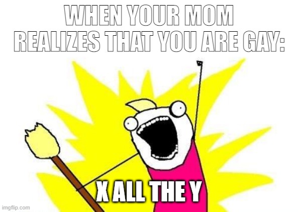X All The Y | WHEN YOUR MOM REALIZES THAT YOU ARE GAY:; X ALL THE Y | image tagged in memes,x all the y | made w/ Imgflip meme maker