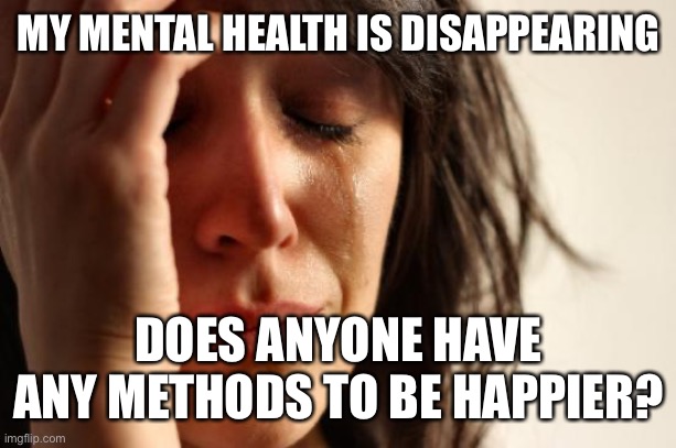 First World Problems | MY MENTAL HEALTH IS DISAPPEARING; DOES ANYONE HAVE ANY METHODS TO BE HAPPIER? | image tagged in memes,first world problems | made w/ Imgflip meme maker