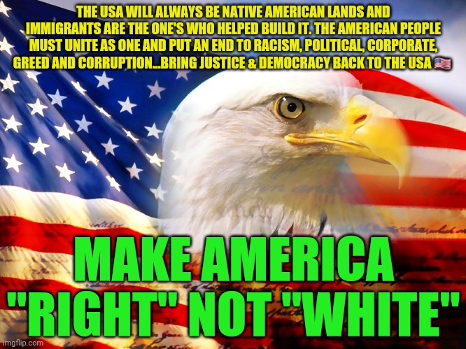 USA Flag | THE USA WILL ALWAYS BE NATIVE AMERICAN LANDS AND IMMIGRANTS ARE THE ONE'S WHO HELPED BUILD IT. THE AMERICAN PEOPLE MUST UNITE AS ONE AND PUT AN END TO RACISM, POLITICAL, CORPORATE, GREED AND CORRUPTION...BRING JUSTICE & DEMOCRACY BACK TO THE USA 🇺🇸; MAKE AMERICA "RIGHT" NOT "WHITE" | image tagged in usa flag | made w/ Imgflip meme maker