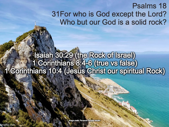 The Rock of Ages | Psalms 18
31For who is God except the Lord?
Who but our God is a solid rock? Isaiah 30:29 (the Rock of Israel)
1 Corinthians 8:4-6 (true vs false)
1 Corinthians 10:4 (Jesus Christ our spiritual Rock); Image credit: Fernando Paredes Murillo | image tagged in elohim | made w/ Imgflip meme maker