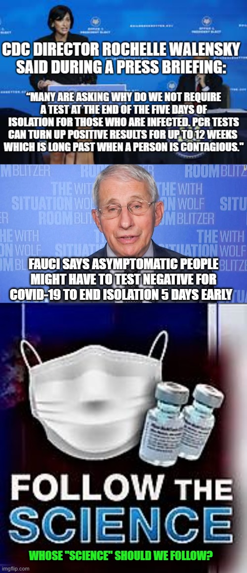 Follow the Science | FAUCI SAYS ASYMPTOMATIC PEOPLE MIGHT HAVE TO TEST NEGATIVE FOR COVID-19 TO END ISOLATION 5 DAYS EARLY; WHOSE "SCIENCE" SHOULD WE FOLLOW? | image tagged in follow the science,fauci,cdc | made w/ Imgflip meme maker