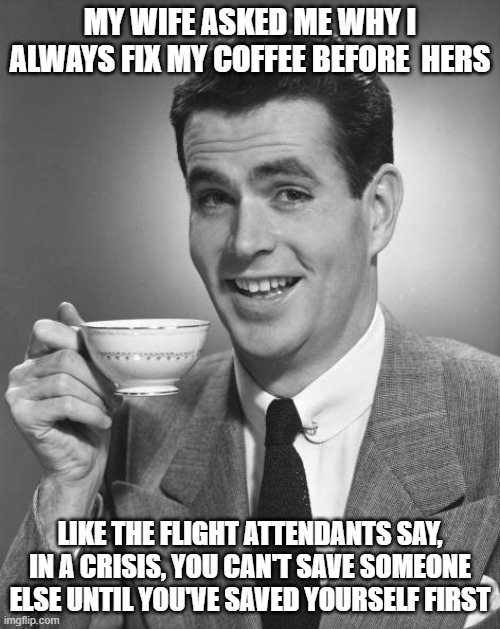 Morning Coffee, It's that Important | MY WIFE ASKED ME WHY I ALWAYS FIX MY COFFEE BEFORE  HERS; LIKE THE FLIGHT ATTENDANTS SAY, IN A CRISIS, YOU CAN'T SAVE SOMEONE ELSE UNTIL YOU'VE SAVED YOURSELF FIRST | image tagged in man drinking coffee | made w/ Imgflip meme maker