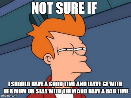 Futurama Fry Meme | NOT SURE IF  I SHOULD HAVE A GOOD TIME AND LEAVE GF WITH HER MOM OR STAY WITH THEM AND HAVE A BAD TIME | image tagged in memes,futurama fry | made w/ Imgflip meme maker