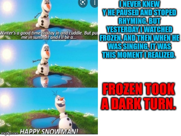 i legit freaked out yesterday | I NEVER KNEW Y HE PAUSED AND STOPED RHYMING. BUT YESTERDAY I WATCHED FROZEN, AND THEN WHEN HE WAS SINGING, IT WAS THIS MOMENT I REALIZED. FROZEN TOOK A DARK TURN. | image tagged in frozen,olaf,freaking out | made w/ Imgflip meme maker