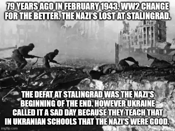 The defeat of the Nazi's at Stalingrad in 1943 | 79 YEARS AGO IN FEBRUARY 1943. WW2 CHANGE FOR THE BETTER. THE NAZI'S LOST AT STALINGRAD. THE DEFAT AT STALINGRAD WAS THE NAZI'S BEGINNING OF THE END. HOWEVER UKRAINE CALLED IT A SAD DAY BECAUSE THEY TEACH THAT IN UKRANIAN SCHOOLS THAT THE NAZI'S WERE GOOD. | image tagged in ukraine,nazis,soviet union,ww2,revisionist history,stalin | made w/ Imgflip meme maker