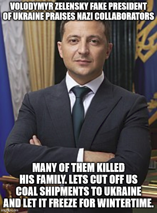 ukranian fake president Volodymyr Zelensky who hates history. | VOLODYMYR ZELENSKY FAKE PRESIDENT OF UKRAINE PRAISES NAZI COLLABORATORS; MANY OF THEM KILLED HIS FAMILY. LETS CUT OFF US COAL SHIPMENTS TO UKRAINE AND LET IT FREEZE FOR WINTERTIME. | image tagged in hypocrisy,terrorist,fake president,ukrainian,euromaidan,civil war | made w/ Imgflip meme maker