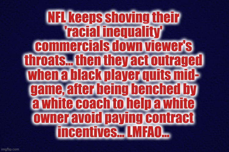 NFL hypocrisy | NFL keeps shoving their
'racial inequality'
commercials down viewer's
throats... then they act outraged
when a black player quits mid-
game, after being benched by
a white coach to help a white
owner avoid paying contract
incentives... LMFAO... | image tagged in nfl,antonio brown,racial,inequality | made w/ Imgflip meme maker