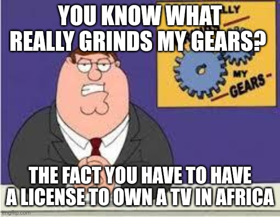 You know what really grinds my gears | YOU KNOW WHAT REALLY GRINDS MY GEARS? THE FACT YOU HAVE TO HAVE A LICENSE TO OWN A TV IN AFRICA | image tagged in you know what really grinds my gears | made w/ Imgflip meme maker