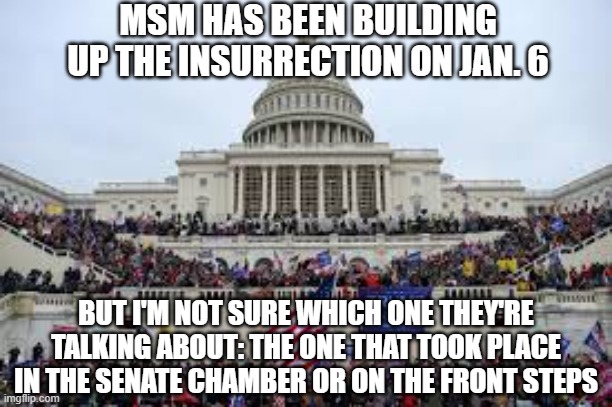 Capitol on January 6 | MSM HAS BEEN BUILDING UP THE INSURRECTION ON JAN. 6; BUT I'M NOT SURE WHICH ONE THEY'RE TALKING ABOUT: THE ONE THAT TOOK PLACE IN THE SENATE CHAMBER OR ON THE FRONT STEPS | image tagged in capitol on january 6 | made w/ Imgflip meme maker