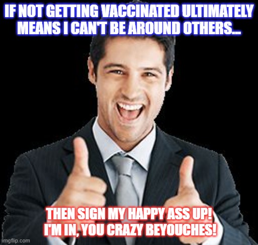 Unvaccinated! |  IF NOT GETTING VACCINATED ULTIMATELY MEANS I CAN'T BE AROUND OTHERS... THEN SIGN MY HAPPY ASS UP!  I'M IN, YOU CRAZY BEYOUCHES! | image tagged in unvaccinated,covid vaccine | made w/ Imgflip meme maker