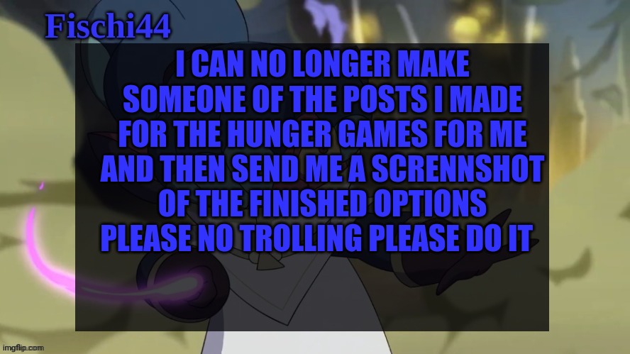 Please do it for me and the community | I CAN NO LONGER MAKE SOMEONE OF THE POSTS I MADE FOR THE HUNGER GAMES FOR ME AND THEN SEND ME A SCRENNSHOT OF THE FINISHED OPTIONS PLEASE NO TROLLING PLEASE DO IT | image tagged in fischi's announcement template | made w/ Imgflip meme maker