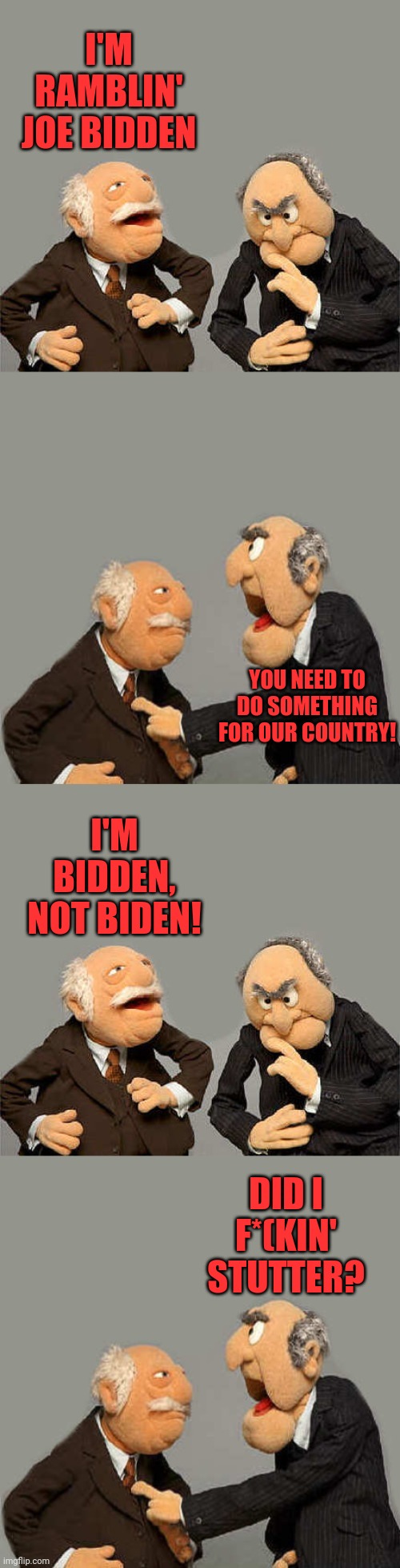 Bidden | I'M RAMBLIN' JOE BIDDEN; YOU NEED TO DO SOMETHING FOR OUR COUNTRY! I'M BIDDEN, NOT BIDEN! DID I F*(KIN' STUTTER? | image tagged in the meme with no name,joe biden,muppets | made w/ Imgflip meme maker
