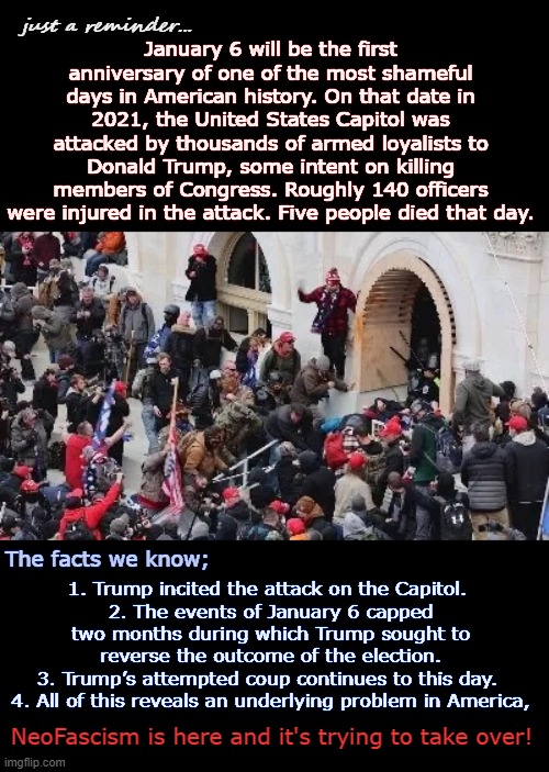 Jan 6th 2020 Anniversary | just a reminder... January 6 will be the first anniversary of one of the most shameful days in American history. On that date in 2021, the United States Capitol was attacked by thousands of armed loyalists to Donald Trump, some intent on killing members of Congress. Roughly 140 officers were injured in the attack. Five people died that day. 1. Trump incited the attack on the Capitol. 
2. The events of January 6 capped two months during which Trump sought to reverse the outcome of the election.
3. Trump’s attempted coup continues to this day. 
4. All of this reveals an underlying problem in America, The facts we know;; NeoFascism is here and it's trying to take over! | image tagged in maga riot,insurrection,jan 6th,domestic terrorism,coup d'etat,right-wing extremist | made w/ Imgflip meme maker