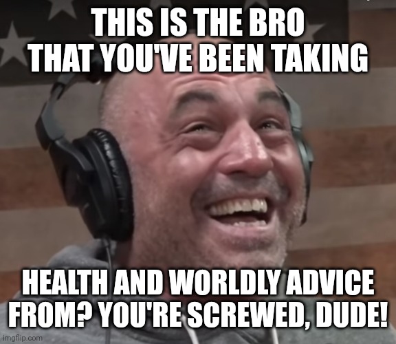 joe rogan laugh | THIS IS THE BRO THAT YOU'VE BEEN TAKING; HEALTH AND WORLDLY ADVICE FROM? YOU'RE SCREWED, DUDE! | image tagged in joe rogan laugh | made w/ Imgflip meme maker