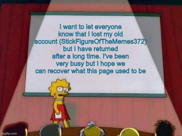 I'm back. | I want to let everyone know that I lost my old account (StickFigureOfTheMemes372) but I have returned after a long time. I've been very busy but I hope we can recover what this page used to be | image tagged in lisa simpson speech | made w/ Imgflip meme maker