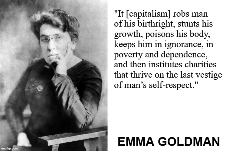 Love you always, red Emma! | "It [capitalism] robs man
of his birthright, stunts his
growth, poisons his body,
keeps him in ignorance, in
poverty and dependence, and then institutes charities
that thrive on the last vestige
of man’s self-respect."; EMMA GOLDMAN | image tagged in emma goldman,blank white template,communism,anarchism,capitalism,socialism | made w/ Imgflip meme maker