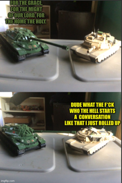 IS-7 and M1A2 Abrams conversation | FOR THE GRACE, FOR THE MIGHT OF OUR LORD, FOR THE HOME THE HOLY. | image tagged in is-7 and m1a2 abrams conversation | made w/ Imgflip meme maker