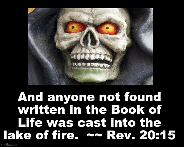 And anyone not found written in the Book of Life was cast into the lake of fire. ~~ REV. 20:15 | And anyone not found written in the Book of Life was cast into the lake of fire.  ~~ Rev. 20:15 | image tagged in bible verse | made w/ Imgflip meme maker