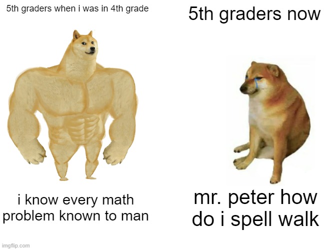 Buff Doge vs. Cheems Meme | 5th graders when i was in 4th grade; 5th graders now; i know every math problem known to man; mr. peter how do i spell walk | image tagged in memes,buff doge vs cheems | made w/ Imgflip meme maker