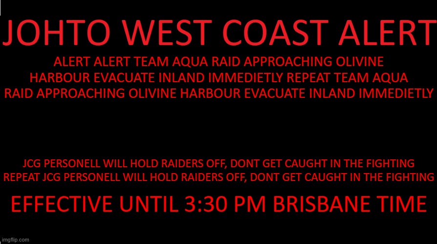 EAS Scenario | ALERT ALERT TEAM AQUA RAID APPROACHING OLIVINE HARBOUR EVACUATE INLAND IMMEDIETLY REPEAT TEAM AQUA RAID APPROACHING OLIVINE HARBOUR EVACUATE INLAND IMMEDIETLY; JCG PERSONELL WILL HOLD RAIDERS OFF, DONT GET CAUGHT IN THE FIGHTING REPEAT JCG PERSONELL WILL HOLD RAIDERS OFF, DONT GET CAUGHT IN THE FIGHTING; EFFECTIVE UNTIL 3:30 PM BRISBANE TIME | image tagged in johto west coast eas | made w/ Imgflip meme maker