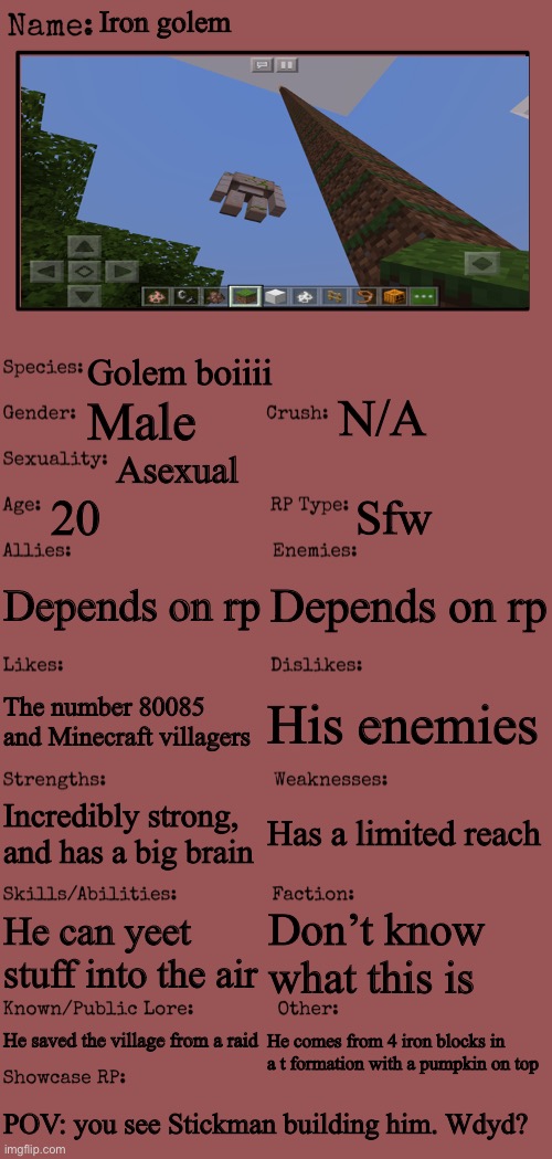Minecraft fandom bc yes (random OC 3) | Iron golem; Golem boiiii; N/A; Male; Asexual; 20; Sfw; Depends on rp; Depends on rp; His enemies; The number 80085 and Minecraft villagers; Has a limited reach; Incredibly strong, and has a big brain; He can yeet stuff into the air; Don’t know what this is; He saved the village from a raid; He comes from 4 iron blocks in a t formation with a pumpkin on top; POV: you see Stickman building him. Wdyd? | image tagged in new oc showcase for rp stream,minecraft | made w/ Imgflip meme maker