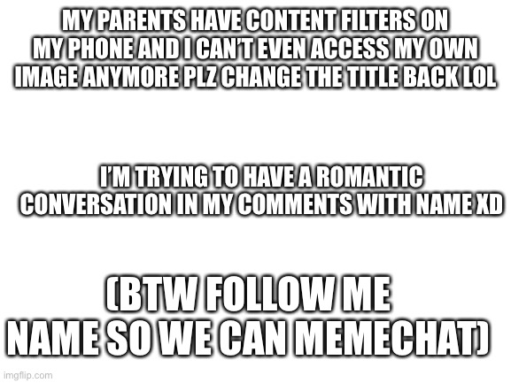 Plz | MY PARENTS HAVE CONTENT FILTERS ON MY PHONE AND I CAN’T EVEN ACCESS MY OWN IMAGE ANYMORE PLZ CHANGE THE TITLE BACK LOL; I’M TRYING TO HAVE A ROMANTIC CONVERSATION IN MY COMMENTS WITH NAME XD; (BTW FOLLOW ME NAME SO WE CAN MEMECHAT) | image tagged in blank white template | made w/ Imgflip meme maker